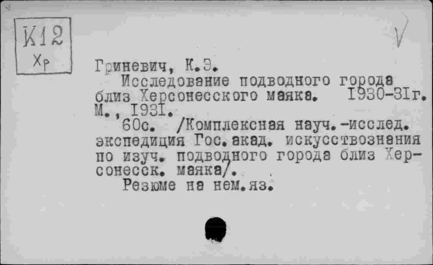 ﻿Kl 2 Xf
Гриневич, К.Э.
Исследование подводного города близ Херсонесского маяка. 1930-ЗІг. М., 1931.
60с. /Комплексная науч.-исслед. экспедиция Гос.акад, искусствознания по изуч. подводного города близ Хер-сонесск. маяка/.
Резюме на нем.яз.